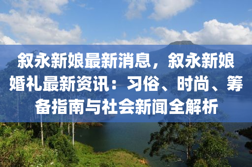 叙永新娘最新消息，叙永新娘婚礼最新资讯：习俗、时尚、筹备指南与社会新闻全解析