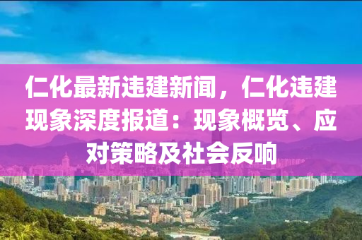 仁化最新违建新闻，仁化违建现象深度报道：现象概览、应对策略及社会反响