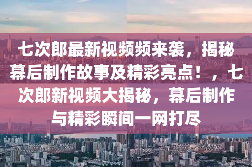 七次郎最新视频频来袭，揭秘幕后制作故事及精彩亮点！，七次郎新视频大揭秘，幕后制作与精彩瞬间一网打尽