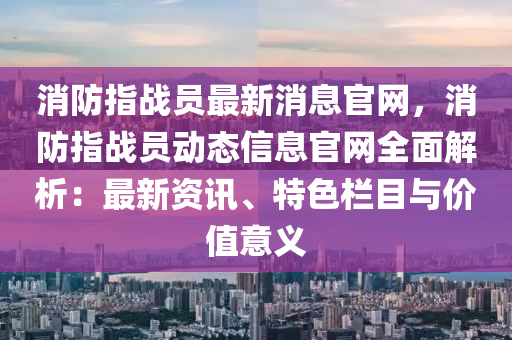消防指战员最新消息官网，消防指战员动态信息官网全面解析：最新资讯、特色栏目与价值意义