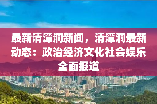 最新清潭洞新闻，清潭洞最新动态：政治经济文化社会娱乐全面报道