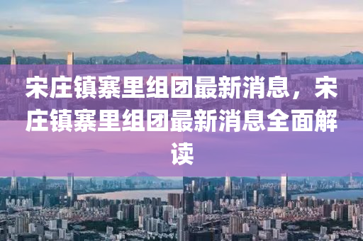 宋庄镇寨里组团最新消息，宋庄镇寨里组团最新消息全面解读