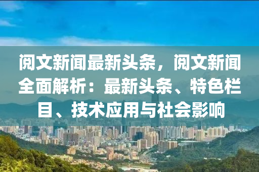 阅文新闻最新头条，阅文新闻全面解析：最新头条、特色栏目、技术应用与社会影响