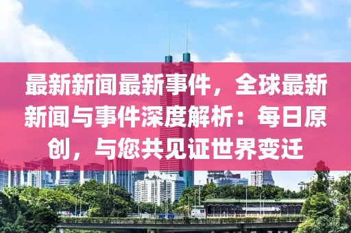 最新新闻最新事件，全球最新新闻与事件深度解析：每日原创，与您共见证世界变迁