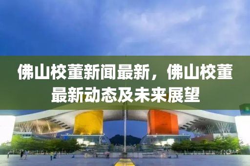 佛山校董新闻最新，佛山校董最新动态及未来展望