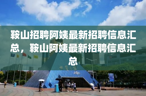 鞍山招聘阿姨最新招聘信息汇总，鞍山阿姨最新招聘信息汇总