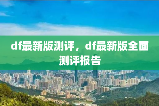 df最新版测评，df最新版全面测评报告