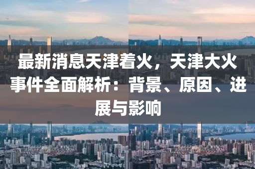 最新消息天津着火，天津大火事件全面解析：背景、原因、进展与影响