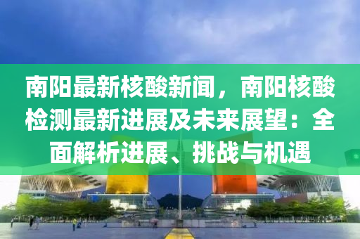 南阳最新核酸新闻，南阳核酸检测最新进展及未来展望：全面解析进展、挑战与机遇
