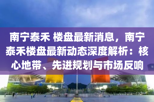 南宁泰禾 楼盘最新消息，南宁泰禾楼盘最新动态深度解析：核心地带、先进规划与市场反响