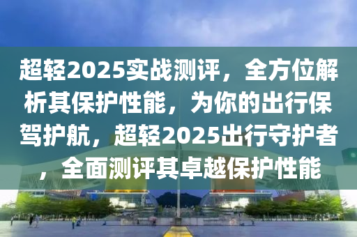 超轻2025实战测评，全方位解析其保护性能，为你的出行保驾护航，超轻2025出行守护者，全面测评其卓越保护性能