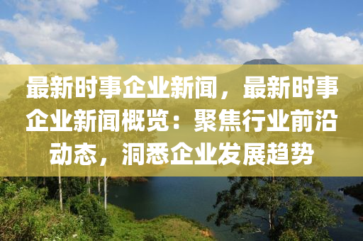 最新时事企业新闻，最新时事企业新闻概览：聚焦行业前沿动态，洞悉企业发展趋势