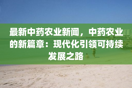 最新中药农业新闻，中药农业的新篇章：现代化引领可持续发展之路