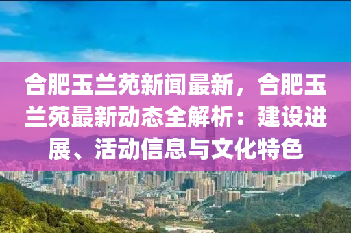 合肥玉兰苑新闻最新，合肥玉兰苑最新动态全解析：建设进展、活动信息与文化特色