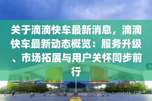 关于滴滴快车最新消息，滴滴快车最新动态概览：服务升级、市场拓展与用户关怀同步前行