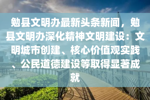 勉县文明办最新头条新闻，勉县文明办深化精神文明建设：文明城市创建、核心价值观实践、公民道德建设等取得显著成就