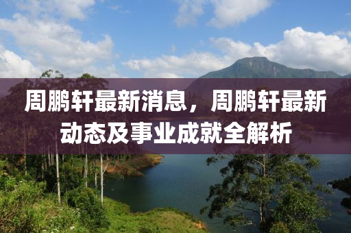 周鹏轩最新消息，周鹏轩最新动态及事业成就全解析