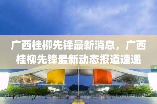 广西桂柳先锋最新消息，广西桂柳先锋最新动态报道速递