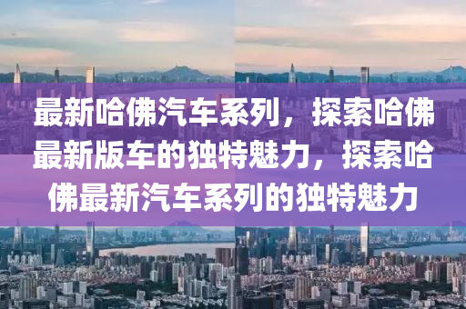 最新哈佛汽车系列，探索哈佛最新版车的独特魅力，探索哈佛最新汽车系列的独特魅力