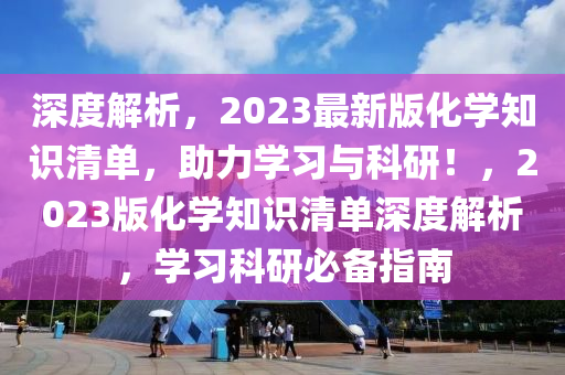 深度解析，2023最新版化学知识清单，助力学习与科研！，2023版化学知识清单深度解析，学习科研必备指南