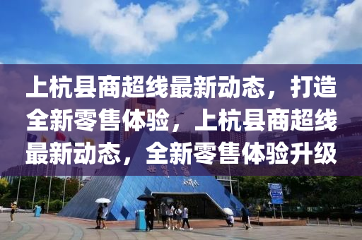 上杭县商超线最新动态，打造全新零售体验，上杭县商超线最新动态，全新零售体验升级