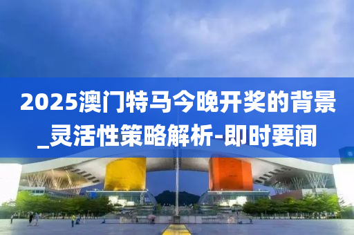 2025澳门特马今晚开奖的背景_灵活性策略解析-即时要闻
