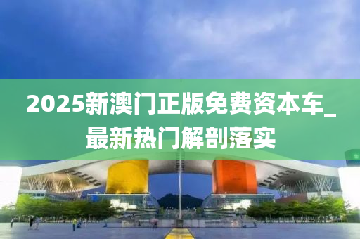 2025新澳门正版免费资本车_最新热门解剖落实