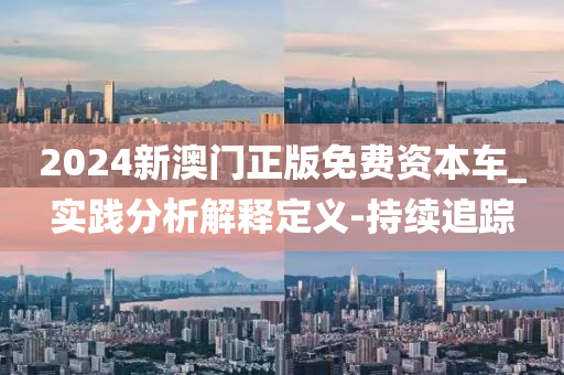 2024新澳门正版免费资本车_实践分析解释定义-持续追踪