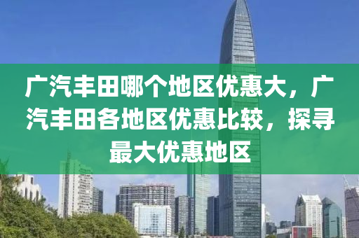 广汽丰田哪个地区优惠大，广汽丰田各地区优惠比较，探寻最大优惠地区