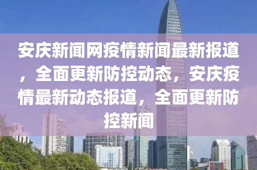 安庆新闻网疫情新闻最新报道，全面更新防控动态，安庆疫情最新动态报道，全面更新防控新闻