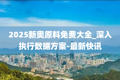2025新奥原料免费大全_深入执行数据方案-最新快讯