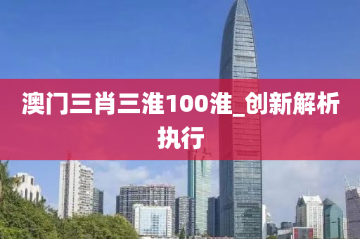 澳门三肖三淮100淮_创新解析执行