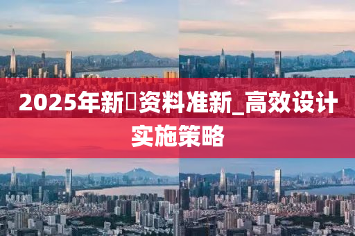 2025年新奧资料准新_高效设计实施策略
