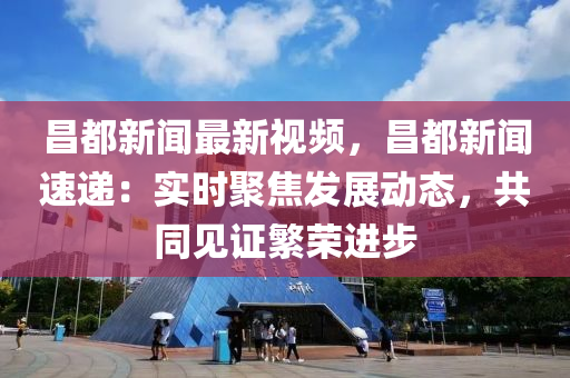 昌都新闻最新视频，昌都新闻速递：实时聚焦发展动态，共同见证繁荣进步