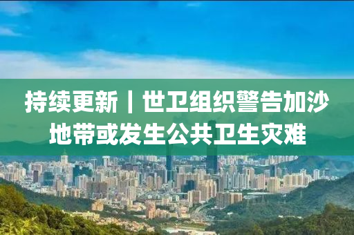 持续更新｜世卫组织警告加沙地带或发生公共卫生灾难