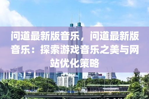 问道最新版音乐，问道最新版音乐：探索游戏音乐之美与网站优化策略