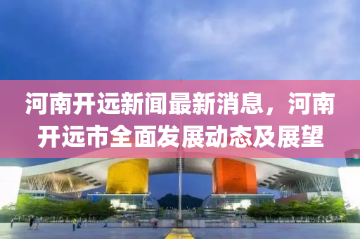 河南开远新闻最新消息，河南开远市全面发展动态及展望