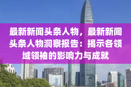 最新新闻头条人物，最新新闻头条人物洞察报告：揭示各领域领袖的影响力与成就