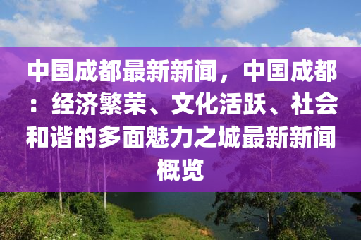 中国成都最新新闻，中国成都：经济繁荣、文化活跃、社会和谐的多面魅力之城最新新闻概览