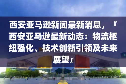 西安亚马逊新闻最新消息，『西安亚马逊最新动态：物流枢纽强化、技术创新引领及未来展望』