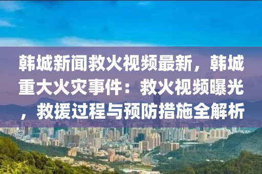 韩城新闻救火视频最新，韩城重大火灾事件：救火视频曝光，救援过程与预防措施全解析