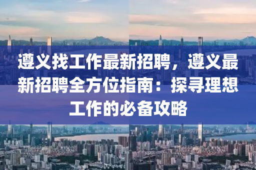 遵义找工作最新招聘，遵义最新招聘全方位指南：探寻理想工作的必备攻略