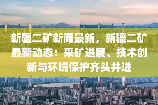 新疆二矿新闻最新，新疆二矿最新动态：采矿进展、技术创新与环境保护齐头并进