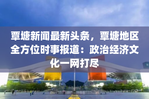 覃塘新闻最新头条，覃塘地区全方位时事报道：政治经济文化一网打尽