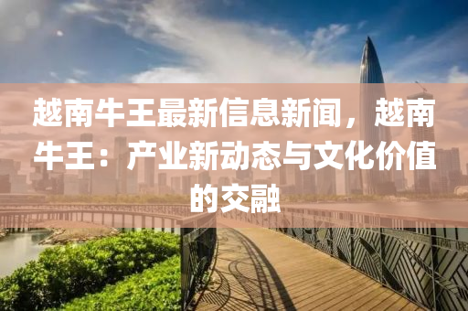 越南牛王最新信息新闻，越南牛王：产业新动态与文化价值的交融