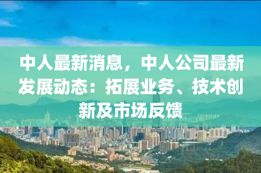 中人最新消息，中人公司最新发展动态：拓展业务、技术创新及市场反馈