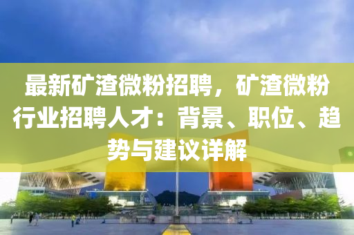 最新矿渣微粉招聘，矿渣微粉行业招聘人才：背景、职位、趋势与建议详解