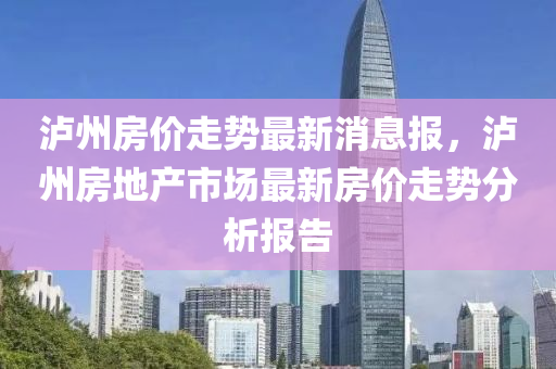 泸州房价走势最新消息报，泸州房地产市场最新房价走势分析报告