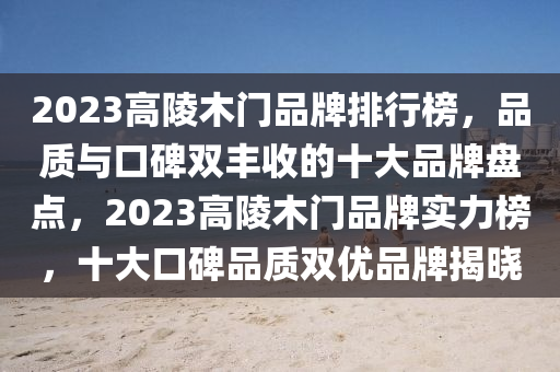 2023高陵木门品牌排行榜，品质与口碑双丰收的十大品牌盘点，2023高陵木门品牌实力榜，十大口碑品质双优品牌揭晓