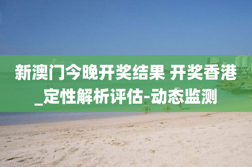 新澳门今晚开奖结果 开奖香港_定性解析评估-动态监测